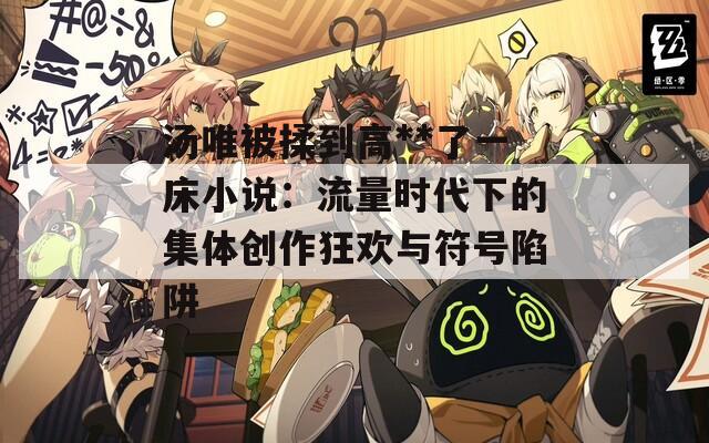 汤唯被揉到高**了一床小说：流量时代下的集体创作狂欢与符号陷阱