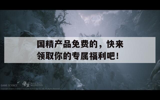 国精产品免费的，快来领取你的专属福利吧！