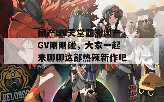 国产GV天堂亚洲国产GV刚刚碰，大家一起来聊聊这部热辣新作吧！