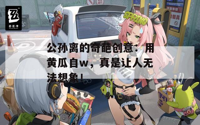 公孙离的奇葩创意：用黄瓜自w，真是让人无法想象！
