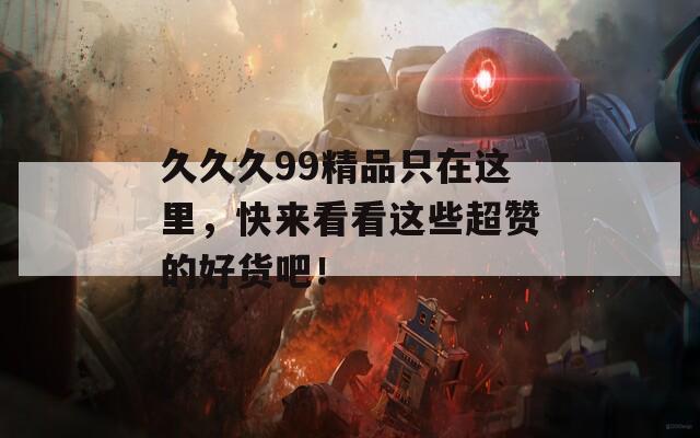 久久久99精品只在这里，快来看看这些超赞的好货吧！