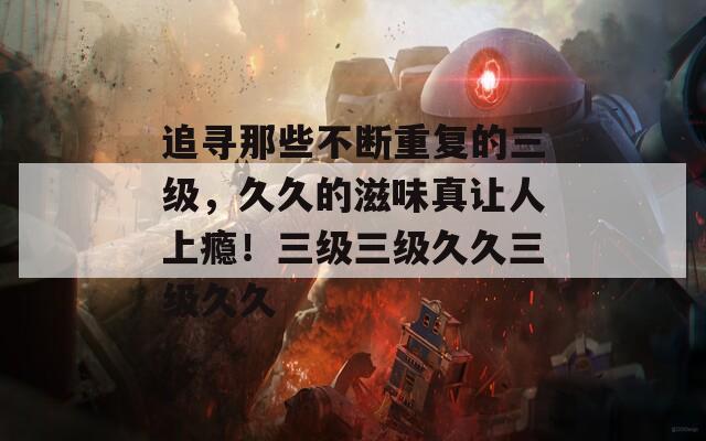 追寻那些不断重复的三级，久久的滋味真让人上瘾！三级三级久久三级久久