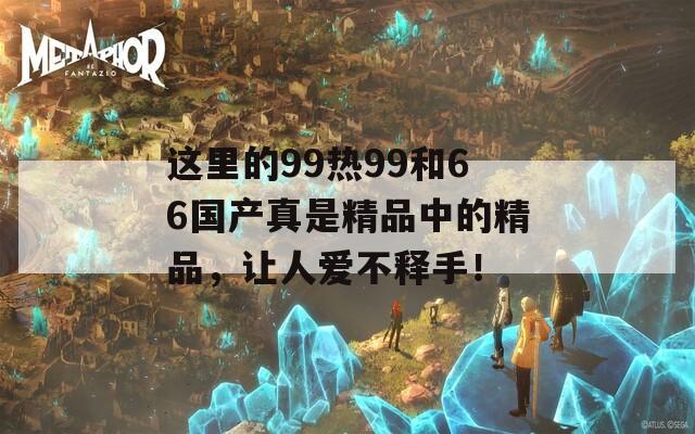 这里的99热99和66国产真是精品中的精品，让人爱不释手！