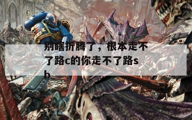 别瞎折腾了，根本走不了路c的你走不了路sb