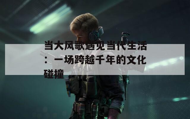 当大风歌遇见当代生活：一场跨越千年的文化碰撞