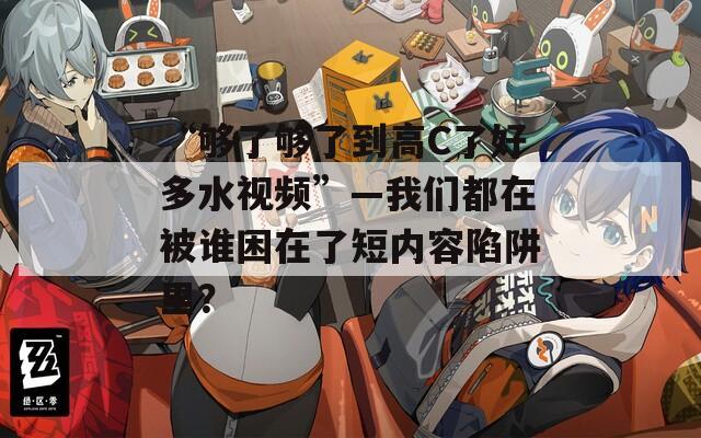 “够了够了到高C了好多水视频”—我们都在被谁困在了短内容陷阱里？