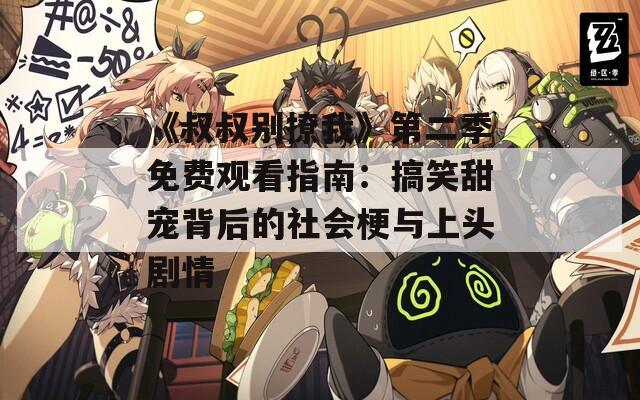 《叔叔别撩我》第二季免费观看指南：搞笑甜宠背后的社会梗与上头剧情