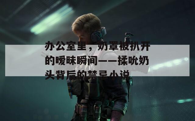 办公室里，奶罩被扒开的暧昧瞬间——揉吮奶头背后的禁忌小说