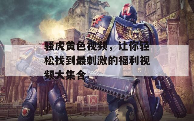 骚虎黄色视频，让你轻松找到最刺激的福利视频大集合