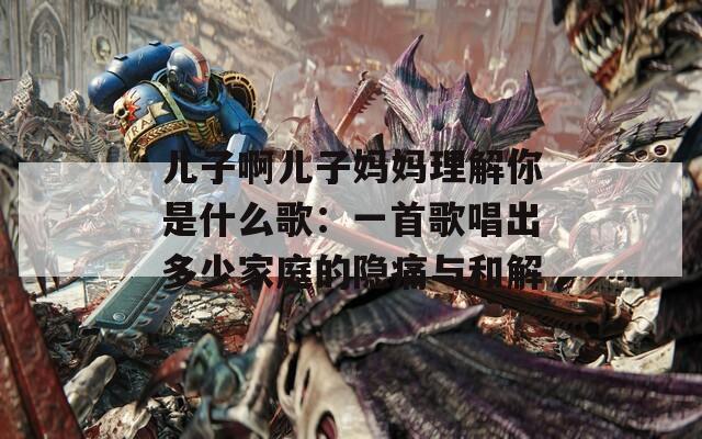 儿子啊儿子妈妈理解你是什么歌：一首歌唱出多少家庭的隐痛与和解