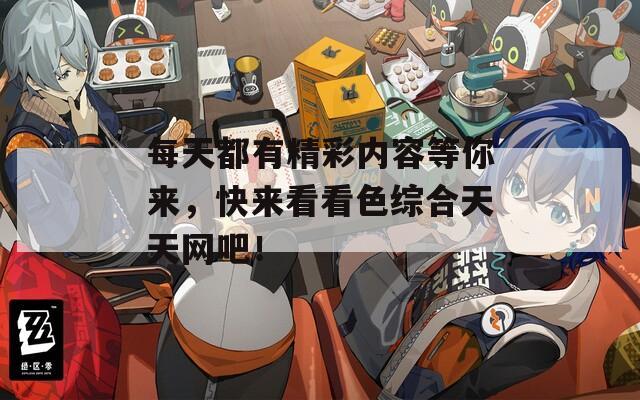 每天都有精彩内容等你来，快来看看色综合天天网吧！