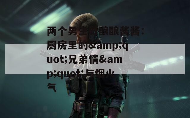 两个男生做酿酿酱酱：厨房里的&quot;兄弟情&quot;与烟火气