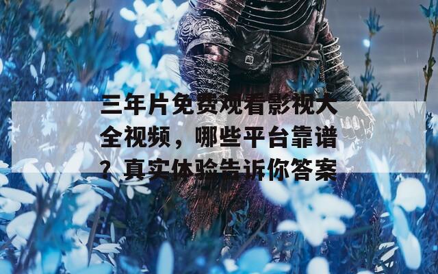 三年片免费观看影视大全视频，哪些平台靠谱？真实体验告诉你答案
