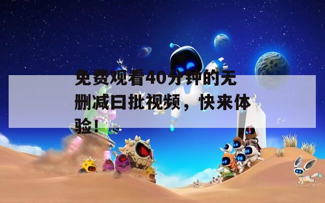 免费观看40分钟的无删减曰批视频，快来体验！