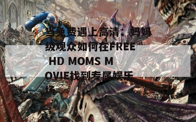 当免费遇上高清：妈妈级观众如何在FREE HD MOMS MOVIE找到专属娱乐场