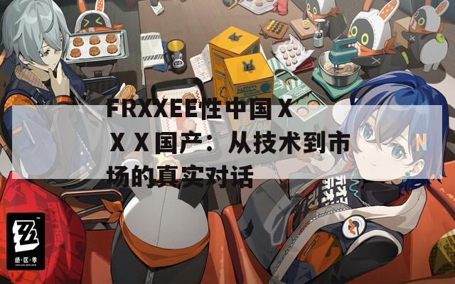 FRXXEE性中国ⅩⅩⅩ国产：从技术到市场的真实对话