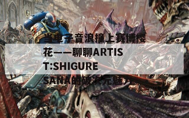 当电子音浪撞上赛博樱花——聊聊ARTIST:SHIGURE SANA的破次元魅力