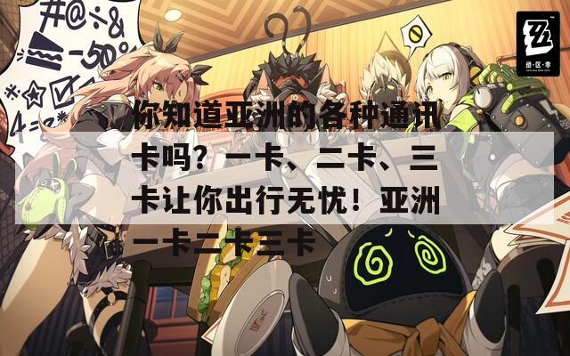 你知道亚洲的各种通讯卡吗？一卡、二卡、三卡让你出行无忧！亚洲一卡二卡三卡