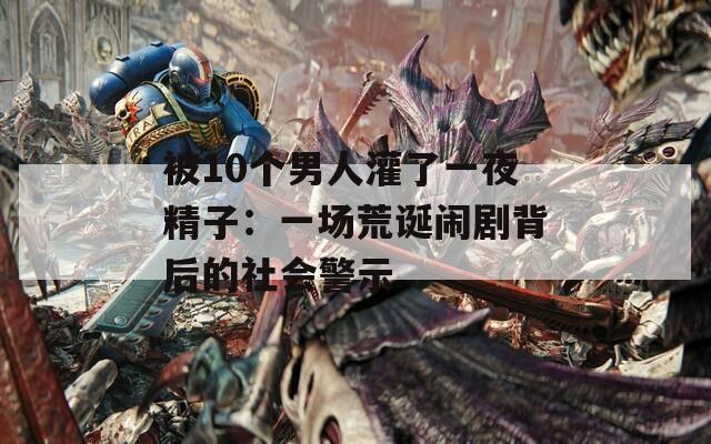 被10个男人灌了一夜精子：一场荒诞闹剧背后的社会警示