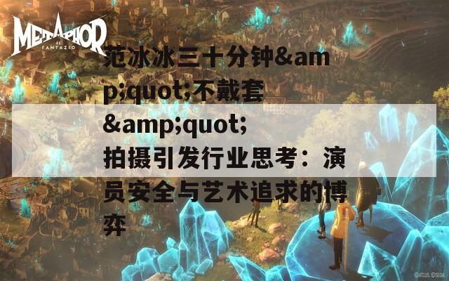 范冰冰三十分钟&quot;不戴套&quot;拍摄引发行业思考：演员安全与艺术追求的博弈