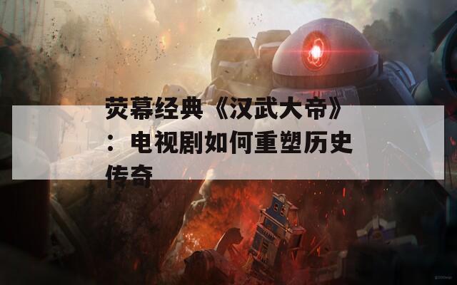 荧幕经典《汉武大帝》：电视剧如何重塑历史传奇