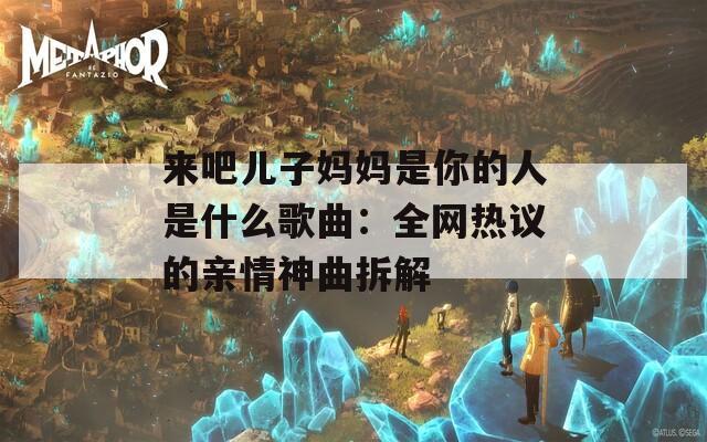 来吧儿子妈妈是你的人是什么歌曲：全网热议的亲情神曲拆解