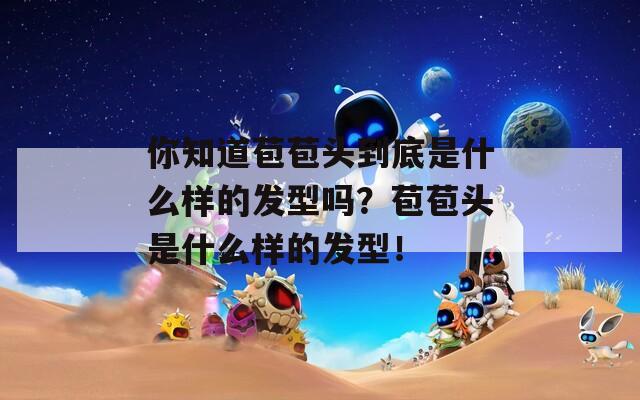 你知道苞苞头到底是什么样的发型吗？苞苞头是什么样的发型！