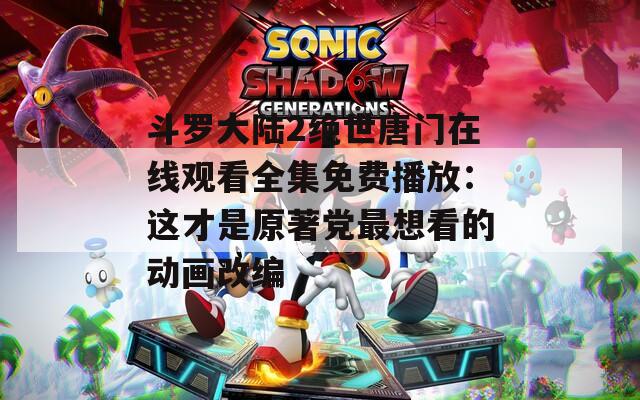 斗罗大陆2绝世唐门在线观看全集免费播放：这才是原著党最想看的动画改编