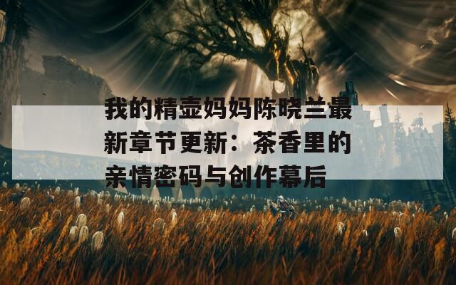 我的精壶妈妈陈晓兰最新章节更新：茶香里的亲情密码与创作幕后