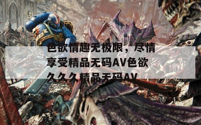 色欲情趣无极限，尽情享受精品无码AV色欲久久久精品无码AV