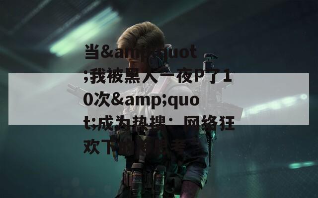 当&quot;我被黑人一夜P了10次&quot;成为热搜：网络狂欢下的冷思考