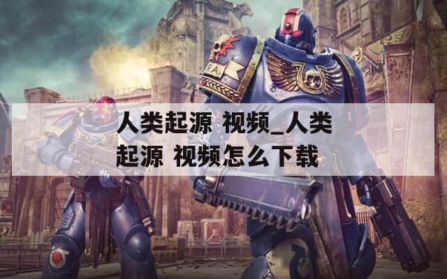 人类起源 视频_人类起源 视频怎么下载