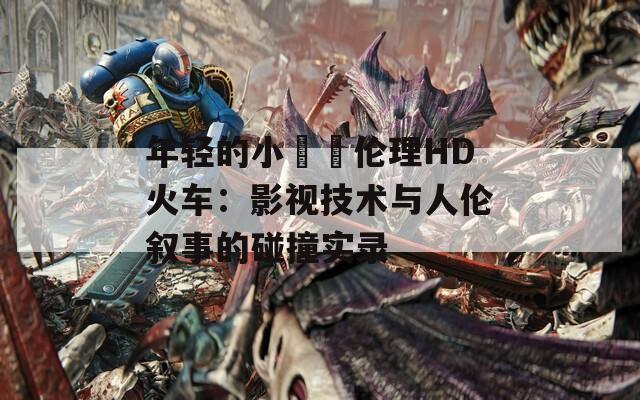 年轻的小妺妺伦理HD火车：影视技术与人伦叙事的碰撞实录