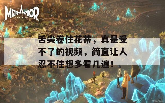 舌尖卷住花蒂，真是受不了的视频，简直让人忍不住想多看几遍！