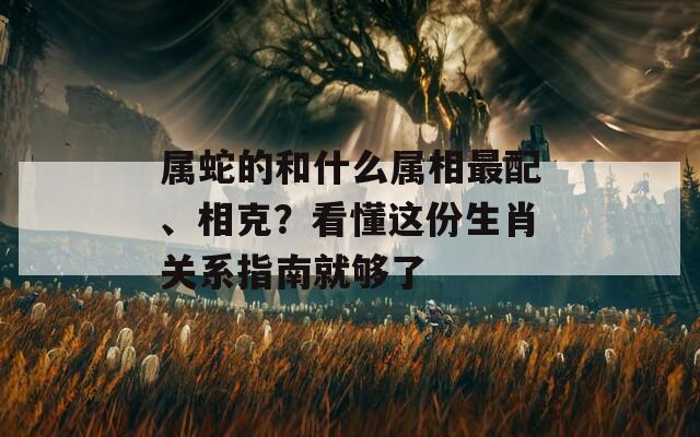 属蛇的和什么属相最配、相克？看懂这份生肖关系指南就够了