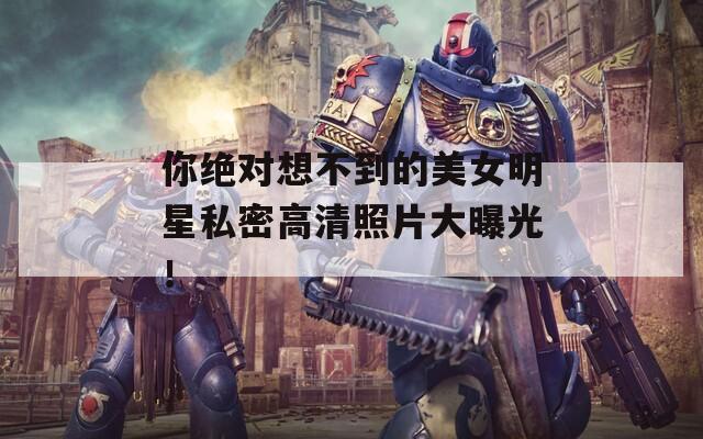 你绝对想不到的美女明星私密高清照片大曝光！