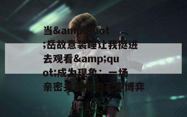当&quot;岳故意装睡让我挺进去观看&quot;成为现象：一场亲密关系中的无声博弈