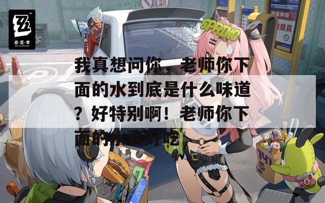 我真想问你，老师你下面的水到底是什么味道？好特别啊！老师你下面的水真好吃