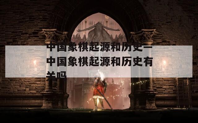 中国象棋起源和历史—中国象棋起源和历史有关吗