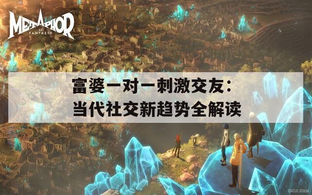 富婆一对一刺激交友：当代社交新趋势全解读
