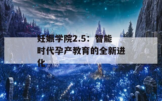 妊娠学院2.5：智能时代孕产教育的全新进化