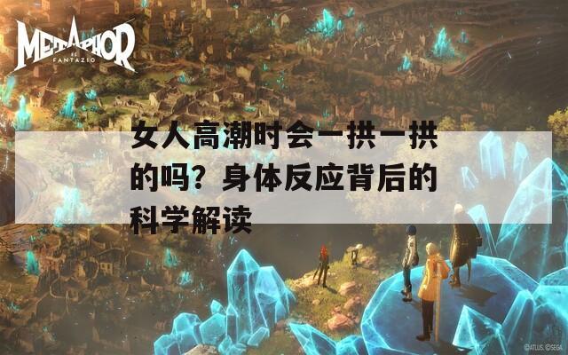 女人高潮时会一拱一拱的吗？身体反应背后的科学解读
