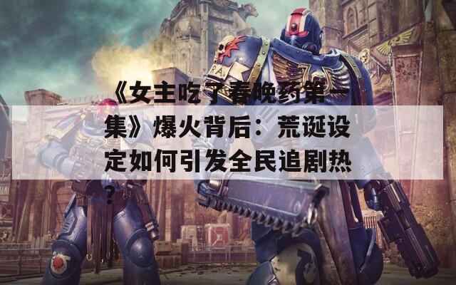《女主吃了春晚药第一集》爆火背后：荒诞设定如何引发全民追剧热？