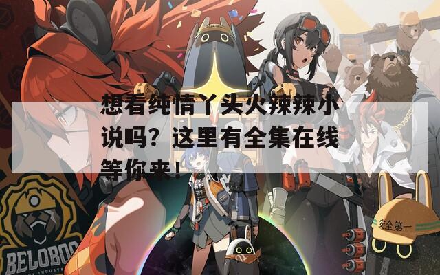 想看纯情丫头火辣辣小说吗？这里有全集在线等你来！