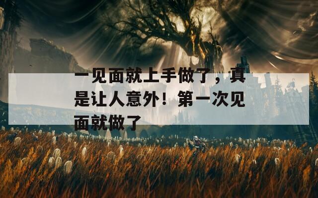 一见面就上手做了，真是让人意外！第一次见面就做了