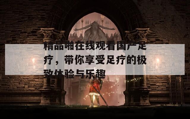 精品啪在线观看国产足疗，带你享受足疗的极致体验与乐趣