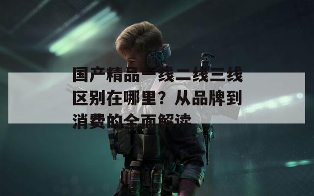 国产精品一线二线三线区别在哪里？从品牌到消费的全面解读