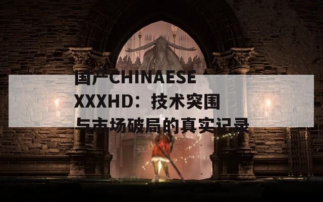 国产CHINAESEXXXHD：技术突围与市场破局的真实记录