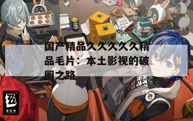 国产精品久久久久久精品毛片：本土影视的破圈之路