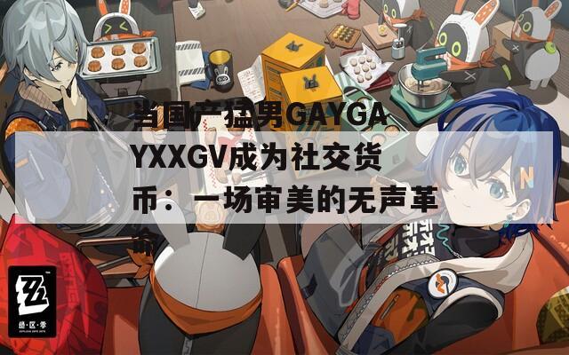 当国产猛男GAYGAYXXGV成为社交货币：一场审美的无声革命